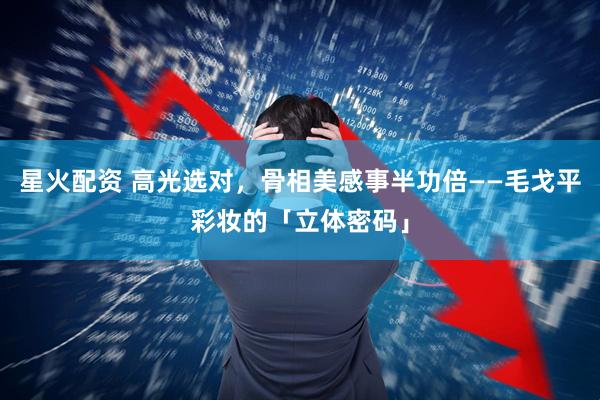 星火配资 高光选对，骨相美感事半功倍——毛戈平彩妆的「立体密码」