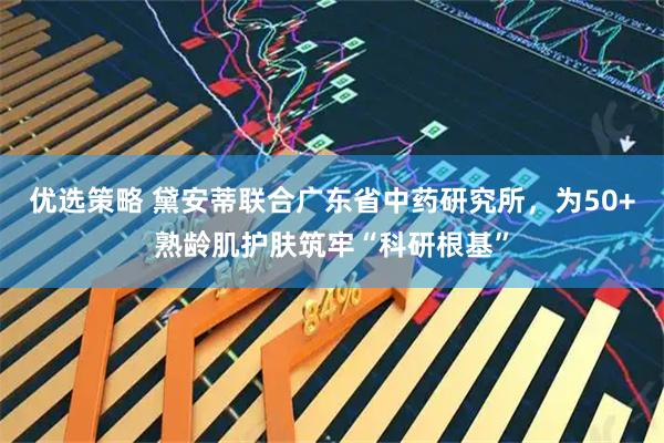 优选策略 黛安蒂联合广东省中药研究所，为50+熟龄肌护肤筑牢“科研根基”