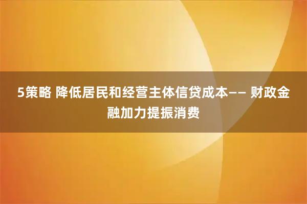 5策略 降低居民和经营主体信贷成本—— 财政金融加力提振消费