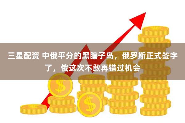 三星配资 中俄平分的黑瞎子岛，俄罗斯正式签字了，俄这次不敢再错过机会