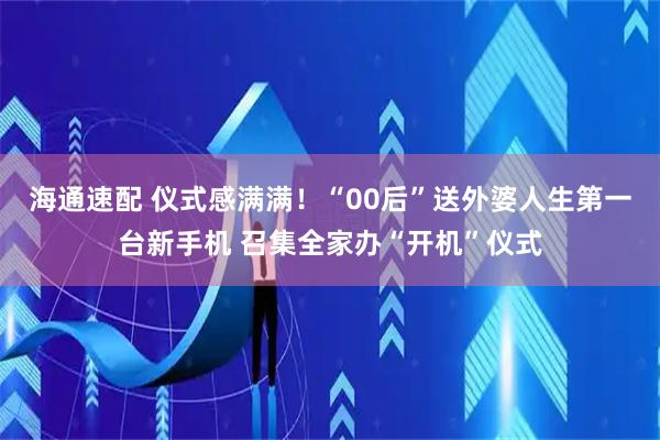 海通速配 仪式感满满！“00后”送外婆人生第一台新手机 召集全家办“开机”仪式