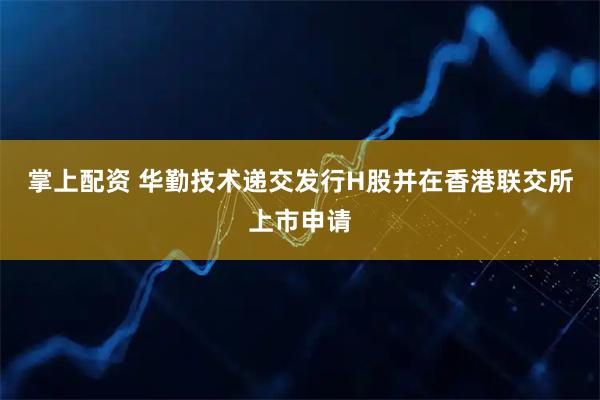 掌上配资 华勤技术递交发行H股并在香港联交所上市申请