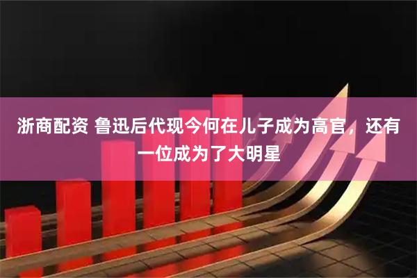 浙商配资 鲁迅后代现今何在儿子成为高官，还有一位成为了大明星