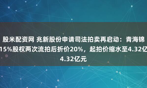 股米配资网 兆新股份申请司法拍卖再启动：青海锦泰15%股权两次流拍后折价20%，起拍价缩水至4.32亿元