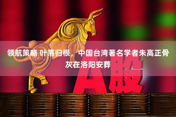 领航策略 叶落归根，中国台湾著名学者朱高正骨灰在洛阳安葬