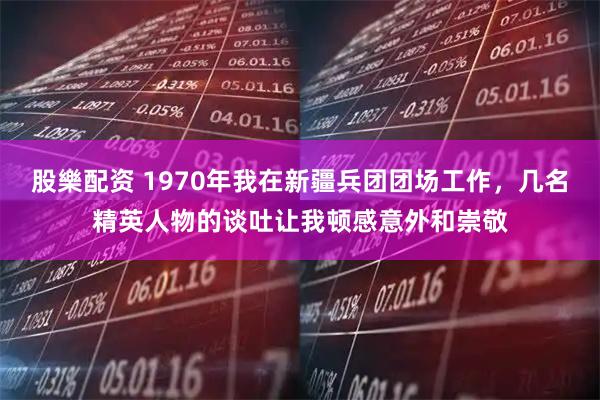 股樂配资 1970年我在新疆兵团团场工作，几名精英人物的谈吐让我顿感意外和崇敬