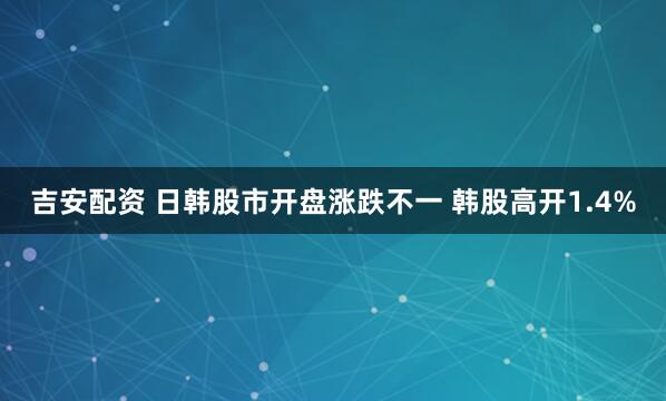 吉安配资 日韩股市开盘涨跌不一 韩股高开1.4%