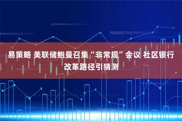 易策略 美联储鲍曼召集“非常规”会议 社区银行改革路径引猜测